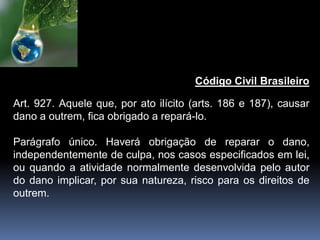 Código Civil Brasileiro
Art. 927. Aquele que, por ato ilícito (arts. 186 e 187), causar
dano a outrem, fica obrigado a repará-lo.
Parágrafo único. Haverá obrigação de reparar o dano,
independentemente de culpa, nos casos especificados em lei,
ou quando a atividade normalmente desenvolvida pelo autor
do dano implicar, por sua natureza, risco para os direitos de
outrem.
 