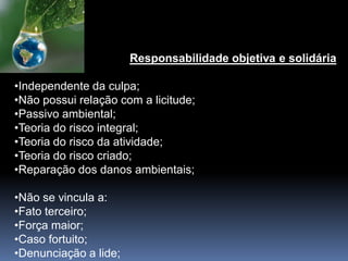 Responsabilidade objetiva e solidária
•Independente da culpa;
•Não possui relação com a licitude;
•Passivo ambiental;
•Teoria do risco integral;
•Teoria do risco da atividade;
•Teoria do risco criado;
•Reparação dos danos ambientais;
•Não se vincula a:
•Fato terceiro;
•Força maior;
•Caso fortuito;
•Denunciação a lide;
 