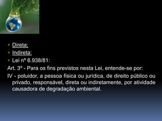  Direta;
 Indireta:
 Lei nº 6.938/81:
Art. 3º - Para os fins previstos nesta Lei, entende-se por:
IV - poluidor, a pessoa física ou jurídica, de direito público ou
privado, responsável, direta ou indiretamente, por atividade
causadora de degradação ambiental.
 