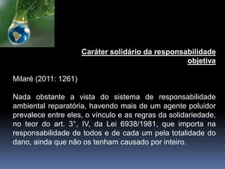 Caráter solidário da responsabilidade
objetiva
Milaré (2011: 1261)
Nada obstante a vista do sistema de responsabilidade
ambiental reparatória, havendo mais de um agente poluidor
prevalece entre eles, o vínculo e as regras da solidariedade,
no teor do art. 3°, IV, da Lei 6938/1981, que importa na
responsabilidade de todos e de cada um pela totalidade do
dano, ainda que não os tenham causado por inteiro.
 