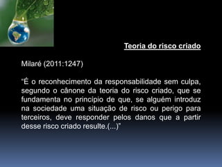 Teoria do risco criado
Milaré (2011:1247)
“É o reconhecimento da responsabilidade sem culpa,
segundo o cânone da teoria do risco criado, que se
fundamenta no princípio de que, se alguém introduz
na sociedade uma situação de risco ou perigo para
terceiros, deve responder pelos danos que a partir
desse risco criado resulte.(...)”
 