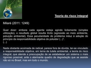 Teoria do risco integral
Milaré (2011: 1249)
Quer dizer: embora cada agente esteja agindo licitamente (simples
utilização), o resultado global resulta ilícito (agressão ao meio ambiente,
poluição ambiental). Essa peculiaridade do problema induz à adoção do
princípio da responsabilidade objetiva do poluidor (...)”.
(...)
Nada obstante acoimada de radical, parece fora de dúvida, ter-se vinculado
a responsabilidade objetiva, em tema de tutela ambiental, a teoria do risco
integral, que atende a preocupação de se estabelecer um sistema o mais
rigoroso possível, ante o alarmante quadro de degradação que se assiste
não só no Brasil, mas em todo o mundo.
 