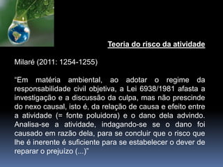 Teoria do risco da atividade
Milaré (2011: 1254-1255)
“Em matéria ambiental, ao adotar o regime da
responsabilidade civil objetiva, a Lei 6938/1981 afasta a
investigação e a discussão da culpa, mas não prescinde
do nexo causal, isto é, da relação de causa e efeito entre
a atividade (= fonte poluidora) e o dano dela advindo.
Analisa-se a atividade, indagando-se se o dano foi
causado em razão dela, para se concluir que o risco que
lhe é inerente é suficiente para se estabelecer o dever de
reparar o prejuízo (...)”
 