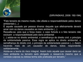 (SIRVINSKAS, 2008: 192-194)
“Fato terceiro do mesmo modo, não afasta a responsabilidade pelos danos
ambientais (...)
É aquele causado por pessoa diversa daquele que efetivamente deverá
arcar com os danos causados ao meio ambiente (...)
Ressalta-se, pois que a força maior, o caso fortuito e o fato terceiro não
excluem a responsabilidade pelo dano ambiental
(...) adota-se no direito ambiental, a semelhança do direito civil, o princípio
da solidariedade passiva. Essa regra se aplica no direito ambiental, a
semelhança do direito civil, o princípio da solidariedade passiva (...). Assim
havendo mais de um causador de danos, todos responderão
solidariamente.
Adota-se a teoria do risco integral. Assim todo aquele que causar dano ao
meio ambiente ou terceiro será obrigado a ressarci-lo mesmo que a
conduta culposa ou dolosa tenha sido praticada por terceiro.”
 