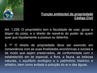 Função ambiental da propriedade
Código Civil
Art. 1.228. O proprietário tem a faculdade de usar, gozar e
dispor da coisa, e o direito de reavê-la do poder de quem
quer que injustamente a possua ou detenha.
§ 1º O direito de propriedade deve ser exercido em
consonância com as suas finalidades econômicas e sociais e
de modo que sejam preservados, de conformidade com o
estabelecido em lei especial, a flora, a fauna, as belezas
naturais, o equilíbrio ecológico e o patrimônio histórico e
artístico, bem como evitada a poluição do ar e das águas.
 