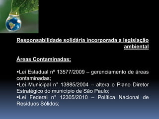 Responsabilidade solidária incorporada a legislação
ambiental
Áreas Contaminadas:
Lei Estadual nº 13577/2009 – gerenciamento de áreas
contaminadas;
Lei Municipal n° 13885/2004 – altera o Plano Diretor
Estratégico do município de São Paulo;
Lei Federal n° 12305/2010 – Política Nacional de
Resíduos Sólidos;
 