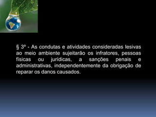 § 3º - As condutas e atividades consideradas lesivas
ao meio ambiente sujeitarão os infratores, pessoas
físicas ou jurídicas, a sanções penais e
administrativas, independentemente da obrigação de
reparar os danos causados.
 