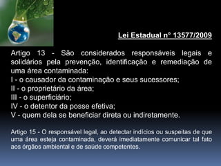 Lei Estadual n° 13577/2009
Artigo 13 - São considerados responsáveis legais e
solidários pela prevenção, identificação e remediação de
uma área contaminada:
I - o causador da contaminação e seus sucessores;
II - o proprietário da área;
III - o superficiário;
IV - o detentor da posse efetiva;
V - quem dela se beneficiar direta ou indiretamente.
Artigo 15 - O responsável legal, ao detectar indícios ou suspeitas de que
uma área esteja contaminada, deverá imediatamente comunicar tal fato
aos órgãos ambiental e de saúde competentes.
 
