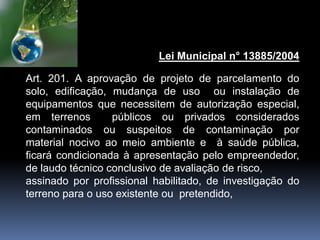 Lei Municipal n° 13885/2004
Art. 201. A aprovação de projeto de parcelamento do
solo, edificação, mudança de uso ou instalação de
equipamentos que necessitem de autorização especial,
em terrenos públicos ou privados considerados
contaminados ou suspeitos de contaminação por
material nocivo ao meio ambiente e à saúde pública,
ficará condicionada à apresentação pelo empreendedor,
de laudo técnico conclusivo de avaliação de risco,
assinado por profissional habilitado, de investigação do
terreno para o uso existente ou pretendido,
 