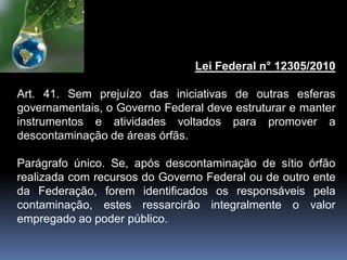Lei Federal n° 12305/2010
Art. 41. Sem prejuízo das iniciativas de outras esferas
governamentais, o Governo Federal deve estruturar e manter
instrumentos e atividades voltados para promover a
descontaminação de áreas órfãs.
Parágrafo único. Se, após descontaminação de sítio órfão
realizada com recursos do Governo Federal ou de outro ente
da Federação, forem identificados os responsáveis pela
contaminação, estes ressarcirão integralmente o valor
empregado ao poder público.
 