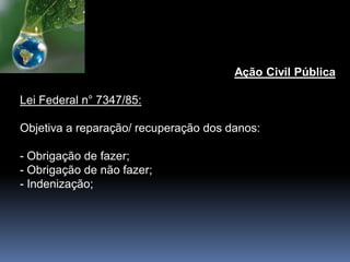 Ação Civil Pública
Lei Federal n° 7347/85:
Objetiva a reparação/ recuperação dos danos:
- Obrigação de fazer;
- Obrigação de não fazer;
- Indenização;
 