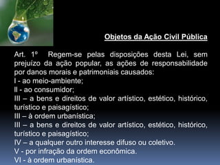 Objetos da Ação Civil Pública
Art. 1º Regem-se pelas disposições desta Lei, sem
prejuízo da ação popular, as ações de responsabilidade
por danos morais e patrimoniais causados:
l - ao meio-ambiente;
ll - ao consumidor;
III – a bens e direitos de valor artístico, estético, histórico,
turístico e paisagístico;
III – à ordem urbanística;
III – a bens e direitos de valor artístico, estético, histórico,
turístico e paisagístico;
IV – a qualquer outro interesse difuso ou coletivo.
V - por infração da ordem econômica.
VI - à ordem urbanística.
 