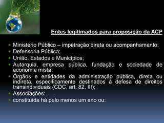 E
Entes legitimados para proposição da ACP
 Ministério Público – impetração direta ou acompanhamento;
 Defensoria Pública;
 União, Estados e Municípios;
 Autarquia, empresa pública, fundação e sociedade de
economia mista;
 Órgãos e entidades da administração pública, direta ou
indireta, especificamente destinados à defesa de direitos
transindividuais (CDC, art. 82, III);
 Associações:
 constituída há pelo menos um ano ou:
 