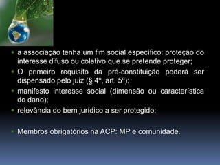  a associação tenha um fim social específico: proteção do
interesse difuso ou coletivo que se pretende proteger;
 O primeiro requisito da pré-constituição poderá ser
dispensado pelo juiz (§ 4º, art. 5º):
 manifesto interesse social (dimensão ou característica
do dano);
 relevância do bem jurídico a ser protegido;
 Membros obrigatórios na ACP: MP e comunidade.
 