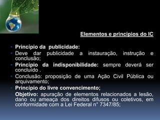 Elementos e princípios do IC
 Princípio da publicidade:
 Deve dar publicidade a instauração, instrução e
conclusão;
 Princípio da indisponibilidade: sempre deverá ser
concluído .
 Conclusão: proposição de uma Ação Civil Pública ou
arquivamento;
 Princípio do livre convencimento;
 Objetivo: apuração de elementos relacionados a lesão,
dano ou ameaça dos direitos difusos ou coletivos, em
conformidade com a Lei Federal n° 7347/85;
 