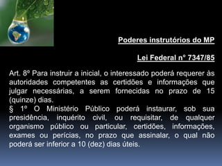 Poderes instrutórios do MP
Lei Federal n° 7347/85
Art. 8º Para instruir a inicial, o interessado poderá requerer às
autoridades competentes as certidões e informações que
julgar necessárias, a serem fornecidas no prazo de 15
(quinze) dias.
§ 1º O Ministério Público poderá instaurar, sob sua
presidência, inquérito civil, ou requisitar, de qualquer
organismo público ou particular, certidões, informações,
exames ou perícias, no prazo que assinalar, o qual não
poderá ser inferior a 10 (dez) dias úteis.
 