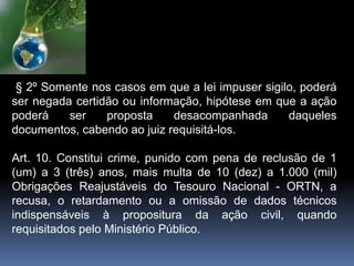 § 2º Somente nos casos em que a lei impuser sigilo, poderá
ser negada certidão ou informação, hipótese em que a ação
poderá ser proposta desacompanhada daqueles
documentos, cabendo ao juiz requisitá-los.
Art. 10. Constitui crime, punido com pena de reclusão de 1
(um) a 3 (três) anos, mais multa de 10 (dez) a 1.000 (mil)
Obrigações Reajustáveis do Tesouro Nacional - ORTN, a
recusa, o retardamento ou a omissão de dados técnicos
indispensáveis à propositura da ação civil, quando
requisitados pelo Ministério Público.
 