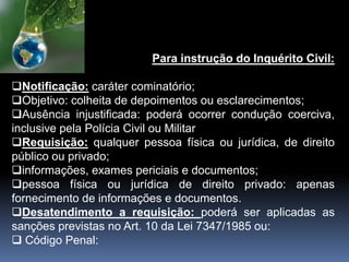 Para instrução do Inquérito Civil:
Notificação: caráter cominatório;
Objetivo: colheita de depoimentos ou esclarecimentos;
Ausência injustificada: poderá ocorrer condução coerciva,
inclusive pela Polícia Civil ou Militar
Requisição: qualquer pessoa física ou jurídica, de direito
público ou privado;
informações, exames periciais e documentos;
pessoa física ou jurídica de direito privado: apenas
fornecimento de informações e documentos.
Desatendimento a requisição: poderá ser aplicadas as
sanções previstas no Art. 10 da Lei 7347/1985 ou:
 Código Penal:
 