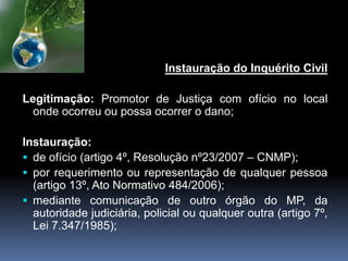 Instauração do Inquérito Civil
Legitimação: Promotor de Justiça com ofício no local
onde ocorreu ou possa ocorrer o dano;
Instauração:
 de ofício (artigo 4º, Resolução nº23/2007 – CNMP);
 por requerimento ou representação de qualquer pessoa
(artigo 13º, Ato Normativo 484/2006);
 mediante comunicação de outro órgão do MP, da
autoridade judiciária, policial ou qualquer outra (artigo 7º,
Lei 7.347/1985);
 