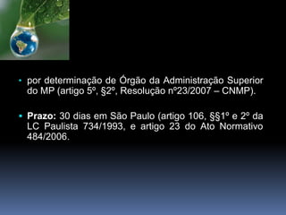• por determinação de Órgão da Administração Superior
do MP (artigo 5º, §2º, Resolução nº23/2007 – CNMP).
 Prazo: 30 dias em São Paulo (artigo 106, §§1º e 2º da
LC Paulista 734/1993, e artigo 23 do Ato Normativo
484/2006.
 