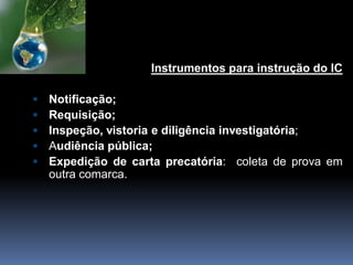 Instrumentos para instrução do IC
 Notificação;
 Requisição;
 Inspeção, vistoria e diligência investigatória;
 Audiência pública;
 Expedição de carta precatória: coleta de prova em
outra comarca.
 