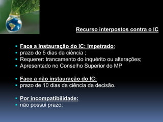 Recurso interpostos contra o IC
 Face a Instauração do IC: impetrado;
 prazo de 5 dias da ciência ;
 Requerer: trancamento do inquérito ou alterações;
 Apresentado no Conselho Superior do MP
 Face a não instauração do IC:
 prazo de 10 dias da ciência da decisão.
 Por incompatibilidade:
 não possui prazo;
 