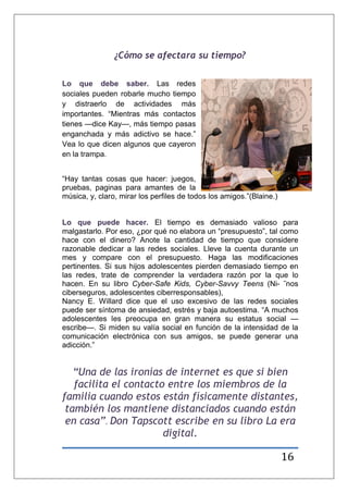 16
¿Cómo se afectara su tiempo?
Lo que debe saber. Las redes
sociales pueden robarle mucho tiempo
y distraerlo de actividades más
importantes. ―Mientras más contactos
tienes —dice Kay—, más tiempo pasas
enganchada y más adictivo se hace.‖
Vea lo que dicen algunos que cayeron
en la trampa.
―Hay tantas cosas que hacer: juegos,
pruebas, paginas para amantes de la
música, y, claro, mirar los perfiles de todos los amigos.‖(Blaine.)
Lo que puede hacer. El tiempo es demasiado valioso para
malgastarlo. Por eso, ¿por qué no elabora un ―presupuesto‖, tal como
hace con el dinero? Anote la cantidad de tiempo que considere
razonable dedicar a las redes sociales. Lleve la cuenta durante un
mes y compare con el presupuesto. Haga las modificaciones
pertinentes. Si sus hijos adolescentes pierden demasiado tiempo en
las redes, trate de comprender la verdadera razón por la que lo
hacen. En su libro Cyber-Safe Kids, Cyber-Savvy Teens (Ni- ˜nos
ciberseguros, adolescentes ciberresponsables),
Nancy E. Willard dice que el uso excesivo de las redes sociales
puede ser síntoma de ansiedad, estrés y baja autoestima. ―A muchos
adolescentes les preocupa en gran manera su estatus social —
escribe—. Si miden su valía social en función de la intensidad de la
comunicación electrónica con sus amigos, se puede generar una
adicción.‖
“Una de las ironías de internet es que si bien
facilita el contacto entre los miembros de la
familia cuando estos están físicamente distantes,
también los mantiene distanciados cuando están
en casa”. Don Tapscott escribe en su libro La era
digital.
 