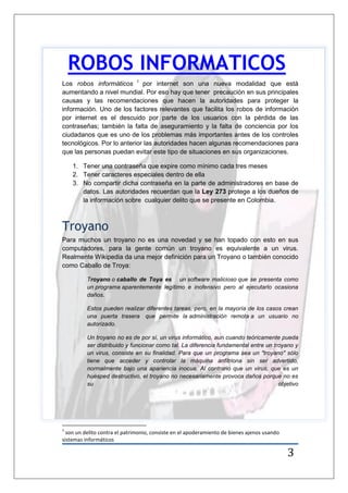 3
Los robos informáticos 1
por internet son una nueva modalidad que está
aumentando a nivel mundial. Por eso hay que tener precaución en sus principales
causas y las recomendaciones que hacen la autoridades para proteger la
información. Uno de los factores relevantes que facilita los robos de información
por internet es el descuido por parte de los usuarios con la pérdida de las
contraseñas; también la falta de aseguramiento y la falta de conciencia por los
ciudadanos que es uno de los problemas más importantes antes de los controles
tecnológicos. Por lo anterior las autoridades hacen algunas recomendaciones para
que las personas puedan evitar este tipo de situaciones en sus organizaciones.
1. Tener una contraseña que expire como mínimo cada tres meses
2. Tener caracteres especiales dentro de ella
3. No compartir dicha contraseña en la parte de administradores en base de
datos. Las autoridades recuerdan que la Ley 273 protege a los dueños de
la información sobre cualquier delito que se presente en Colombia.
Troyano
Para muchos un troyano no es una novedad y se han topado con esto en sus
computadores, para la gente común un troyano es equivalente a un virus.
Realmente Wikipedia da una mejor definición para un Troyano o también conocido
como Caballo de Troya:
Troyano o caballo de Toya es un software malicioso que se presenta como
un programa aparentemente legítimo e inofensivo pero al ejecutarlo ocasiona
daños.
Estos pueden realizar diferentes tareas, pero, en la mayoría de los casos crean
una puerta trasera que permite la administración remota a un usuario no
autorizado.
Un troyano no es de por sí, un virus informático, aun cuando teóricamente pueda
ser distribuido y funcionar como tal. La diferencia fundamental entre un troyano y
un virus, consiste en su finalidad. Para que un programa sea un "troyano" sólo
tiene que acceder y controlar la máquina anfitriona sin ser advertido,
normalmente bajo una apariencia inocua. Al contrario que un virus, que es un
huésped destructivo, el troyano no necesariamente provoca daños porque no es
su objetivo
1
son un delito contra el patrimonio, consiste en el apoderamiento de bienes ajenos usando
sistemas informáticos
ROBOS INFORMATICOS
 