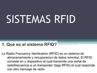 SISTEMAS RFID
1. Que es el sistema RFID?
La Radio Frecuency Identication (RFID) es un sistema de
almacenamiento y recuperacion de datos remotos. El RFID
consiste en u dispositivo el cual transmite una señal de
radiofrecuencia a un transpoder (tags RFID) el cual responde
con otro mensaje de radio
 