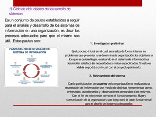 1) Ciclo devida clásico del desarrollo de
sistemas
Esun conjunto de pautas establecidas a seguir
para el análisis y desarrollo de los sistemas de
información en una organización, es decir los
procesos adecuados para que el mismo sea
útil. Estaspautas son:
1. Investigación preliminar
Esel proceso inicial en el cual, seanaliza de forma intensa los
problemas que presenta una determinada organización; los objetivos a
los que sequiere llegar, evaluando si el sistemade información a
desarrollar satisface las necesidades y metas especificadas.Si esto es
viable sepodrá continuar con el proyectoplanteado.
2. Relevamiento delsistema
Conla participación de usuarios de la organización se realizará una
recolección de información por medio de distintas herramientas como:
entrevistas, cuestionarios y observacionespersonalesalos mismos.
Con el fin de interpretar como esel funcionamiento, flujo y
comunicación de la organización; que luego serála base fundamental
para el diseño del sistema adesarrollar.
 