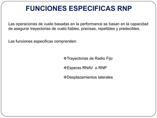FUNCIONES ESPECIFICAS RNP

Las operaciones de vuelo basadas en la performance se basan en la capacidad
de asegurar trayectorias de vuelo fiables, precisas, repetibles y predecibles.


Las funciones especificas comprenden:



                              Trayectorias de Radio Fijo

                              Esperas RNAV o RNP

                              Desplazamientos laterales
 