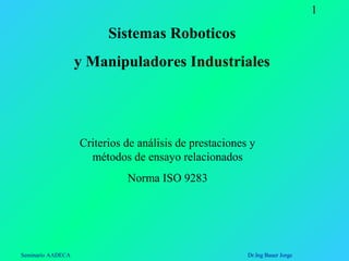 Seminario AADECA Dr.Ing Bauer Jorge
1
Sistemas Roboticos
y Manipuladores Industriales
Criterios de análisis de prestaciones y
métodos de ensayo relacionados
Norma ISO 9283
 