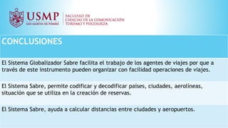 CONCLUSIONES
El Sistema Globalizador Sabre facilita el trabajo de los agentes de viajes por que a
través de este instrumento pueden organizar con facilidad operaciones de viajes.
El Sistema Sabre, permite codificar y decodificar países, ciudades, aerolíneas,
situación que se utiliza en la creación de reservas.
El Sistema Sabre, ayuda a calcular distancias entre ciudades y aeropuertos.
 