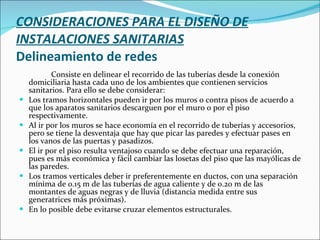 CONSIDERACIONES PARA EL DISEÑO DE INSTALACIONES SANITARIAS Delineamiento de redes Consiste en delinear el recorrido de las tuberías desde la conexión domiciliaria hasta cada uno de los ambientes que contienen servicios sanitarios. Para ello se debe considerar: Los tramos horizontales pueden ir por los muros o contra pisos de acuerdo a que los aparatos sanitarios descarguen por el muro o por el piso respectivamente. Al ir por los muros se hace economía en el recorrido de tuberías y accesorios, pero se tiene la desventaja que hay que picar las paredes y efectuar pases en los vanos de las puertas y pasadizos. El ir por el piso resulta ventajoso cuando se debe efectuar una reparación, pues es más económica y fácil cambiar las losetas del piso que las mayólicas de las paredes. Los tramos verticales deber ir preferentemente en ductos, con una separación mínima de 0.15 m de las tuberías de agua caliente y de 0.20 m de las montantes de aguas negras y de lluvia (distancia medida entre sus generatrices más próximas). En lo posible debe evitarse cruzar elementos estructurales. 
