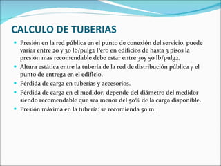 CALCULO DE TUBERIAS Presión en la red pública en el punto de conexión del servicio, puede variar entre 20 y 30 lb/pulg2 Pero en edificios de hasta 3 pisos la presión mas recomendable debe estar entre 30y 50 lb/pulg2. Altura estática entre la tubería de la red de distribución pública y el punto de entrega en el edificio. Pérdida de carga en tuberías y accesorios. Pérdida de carga en el medidor, depende del diámetro del medidor siendo recomendable que sea menor del 50% de la carga disponible. Presión máxima en la tubería: se recomienda 50 m. 