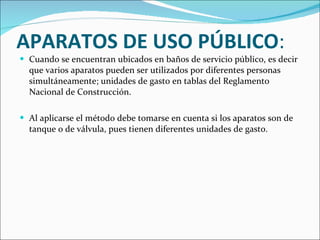 APARATOS DE USO PÚBLICO :  Cuando se encuentran ubicados en baños de servicio público, es decir que varios aparatos pueden ser utilizados por diferentes personas simultáneamente; unidades de gasto en tablas del Reglamento Nacional de Construcción. Al aplicarse el método debe tomarse en cuenta si los aparatos son de tanque o de válvula, pues tienen diferentes unidades de gasto. 