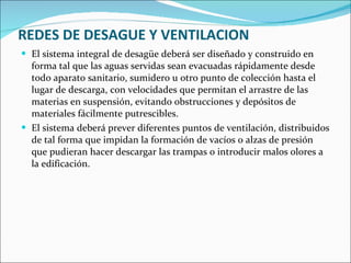 REDES DE DESAGUE Y VENTILACION El sistema integral de desagüe deberá ser diseñado y construido en forma tal que las aguas servidas sean evacuadas rápidamente desde todo aparato sanitario, sumidero u otro punto de colección hasta el lugar de descarga, con velocidades que permitan el arrastre de las materias en suspensión, evitando obstrucciones y depósitos de materiales fácilmente putrescibles. El sistema deberá prever diferentes puntos de ventilación, distribuidos de tal forma que impidan la formación de vacíos o alzas de presión que pudieran hacer descargar las trampas o introducir malos olores a la edificación. 