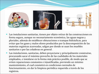 Las instalaciones sanitarias, tienen por objeto retirar de las construcciones en forma segura, aunque no necesariamente económica, las aguas negras y pluviales, además de establecer obturaciones o trampas hidráulicas, para evitar que los gases y malos olores producidos por la descomposición de las materias orgánicas acarreadas, salgan por donde se usan los muebles sanitarios o por las coladeras en general. Las instalaciones, sanitarias, deben proyectarse y principalmente construirse, procurando sacar el máximo provecho de las cualidades de los materiales empleados, e instalarse en la forma más práctica posible, de modo que se eviten reparaciones constantes e injustificadas, previendo un mínimo mantenimiento, el cual consistirá en condiciones normales de funcionamiento, en dar la limpieza periódica requerida a través de los registros. 