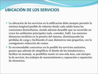 UBICACIÓN DE LOS SERVICIOS La ubicación de los servicios en la edificación debe siempre permitir la mínima longitud posible de tuberías desde cada salida hasta las conexiones domiciliarias, siendo además deseable que su recorrido no cruce los ambientes principales (sala, comedor, hall). Las menores distancias incidirán en la presión del sistema, disminuyendo las pérdidas de carga y facilitando el usar diámetros más pequeños, con la consiguiente reducción de costos. Es recomendable concentrar en lo posible los servicios sanitarios, puesto que además de simplificar el diseño de las instalaciones y facilitar su montaje, se posibilita reunir en una sola área, casi siempre la de servicio, los trabajos de mantenimiento y reparación o reposición de elementos. 