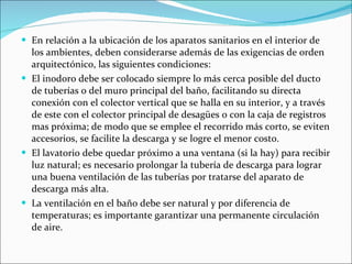 En relación a la ubicación de los aparatos sanitarios en el interior de los ambientes, deben considerarse además de las exigencias de orden arquitectónico, las siguientes condiciones: El inodoro debe ser colocado siempre lo más cerca posible del ducto de tuberías o del muro principal del baño, facilitando su directa conexión con el colector vertical que se halla en su interior, y a través de este con el colector principal de desagües o con la caja de registros mas próxima; de modo que se emplee el recorrido más corto, se eviten accesorios, se facilite la descarga y se logre el menor costo. El lavatorio debe quedar próximo a una ventana (si la hay) para recibir luz natural; es necesario prolongar la tubería de descarga para lograr una buena ventilación de las tuberías por tratarse del aparato de descarga más alta. La ventilación en el baño debe ser natural y por diferencia de temperaturas; es importante garantizar una permanente circulación de aire. 