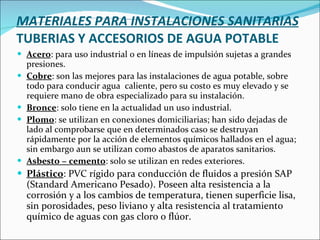 MATERIALES PARA INSTALACIONES SANITARIAS TUBERIAS Y ACCESORIOS DE AGUA POTABLE Acero : para uso industrial o en líneas de impulsión sujetas a grandes presiones. Cobre : son las mejores para las instalaciones de agua potable, sobre todo para conducir agua  caliente, pero su costo es muy elevado y se requiere mano de obra especializado para su instalación. Bronce : solo tiene en la actualidad un uso industrial. Plomo : se utilizan en conexiones domiciliarias; han sido dejadas de lado al comprobarse que en determinados caso se destruyan rápidamente por la acción de elementos químicos hallados en el agua; sin embargo aun se utilizan como abastos de aparatos sanitarios. Asbesto − cemento : solo se utilizan en redes exteriores. Plástico : PVC rígido para conducción de fluidos a presión SAP (Standard Americano Pesado). Poseen alta resistencia a la corrosión y a los cambios de temperatura, tienen superficie lisa, sin porosidades, peso liviano y alta resistencia al tratamiento químico de aguas con gas cloro o flúor. 