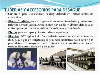TUBERIAS Y ACCESORIOS PARA DESAGUE Concreto : para uso exterior, es muy utilizada en tramos rectos sin accesorios. Fierro fundido:  para uso general en redes interiores y exteriores, tuberías de ventilación. Actualmente han caído en desuso debido a su costo y peso que hacen la instalación más cara y complicada. Plomo : para trampas y ciertos trabajos especiales. Plástico : PVC rígido SAL. Estas tuberías se encuentran en diámetros de 2, 3, 4, 6 y 8; en longitudes de 3 m para diámetros hasta de 3 y 5 m para diámetros mayores. Para instalaciones domesticas se suelen utilizar diámetros entre 2 y 4 pulgadas. 
