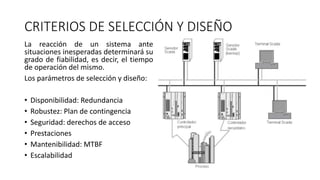 CRITERIOS DE SELECCIÓN Y DISEÑO
La reacción de un sistema ante
situaciones inesperadas determinará su
grado de fiabilidad, es decir, el tiempo
de operación del mismo.
Los parámetros de selección y diseño:
• Disponibilidad: Redundancia
• Robustez: Plan de contingencia
• Seguridad: derechos de acceso
• Prestaciones
• Mantenibilidad: MTBF
• Escalabilidad
 