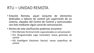 RTU – UNIDAD REMOTA
• Estación Remota, aquel conjunto de elementos
dedicados a labores de control y/o supervisión de un
sistema, alejados del Centro de Control y comunicados
con éste mediante algún canal de comunicación.
• Dentro de esta clasificación podemos encontrar
• RTU (Remote Terminal Unit): especializados en comunicación
• PLC (Programmable Logic Controller): tareas generales de
control
• IED (Intelligent Electronic Device): tareas específicas de
control
 