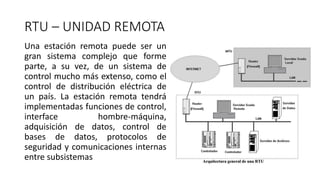 RTU – UNIDAD REMOTA
Una estación remota puede ser un
gran sistema complejo que forme
parte, a su vez, de un sistema de
control mucho más extenso, como el
control de distribución eléctrica de
un país. La estación remota tendrá
implementadas funciones de control,
interface hombre-máquina,
adquisición de datos, control de
bases de datos, protocolos de
seguridad y comunicaciones internas
entre subsistemas
 