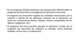 • En un programa SCADA tendremos dos bloques bien diferenciados: el
programa de Desarrollo y el programa de ejecución o Run-time.
• El programa de Desarrollo engloba las utilidades relacionadas con la
creación y edición de las diferentes ventanas de la aplicación, así
como sus características (textos, dibujos, colores, propiedades de los
objetos, programas, etc.)
• El programa Run-time permite ejecutar la aplicación creada con el
programa de desarrollo (en Industria se entrega, como producto
acabado, el Run-time y la aplicación).
 