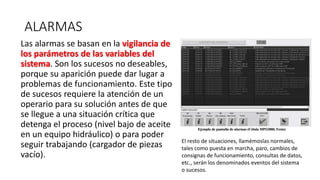 ALARMAS
Las alarmas se basan en la vigilancia de
los parámetros de las variables del
sistema. Son los sucesos no deseables,
porque su aparición puede dar lugar a
problemas de funcionamiento. Este tipo
de sucesos requiere la atención de un
operario para su solución antes de que
se llegue a una situación crítica que
detenga el proceso (nivel bajo de aceite
en un equipo hidráulico) o para poder
seguir trabajando (cargador de piezas
vacío).
El resto de situaciones, llamémoslas normales,
tales como puesta en marcha, paro, cambios de
consignas de funcionamiento, consultas de datos,
etc., serán los denominados eventos del sistema
o sucesos.
 