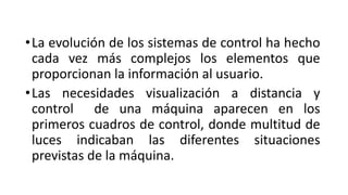 •La evolución de los sistemas de control ha hecho
cada vez más complejos los elementos que
proporcionan la información al usuario.
•Las necesidades visualización a distancia y
control de una máquina aparecen en los
primeros cuadros de control, donde multitud de
luces indicaban las diferentes situaciones
previstas de la máquina.
 