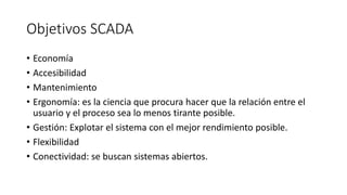 Objetivos SCADA
• Economía
• Accesibilidad
• Mantenimiento
• Ergonomía: es la ciencia que procura hacer que la relación entre el
usuario y el proceso sea lo menos tirante posible.
• Gestión: Explotar el sistema con el mejor rendimiento posible.
• Flexibilidad
• Conectividad: se buscan sistemas abiertos.
 