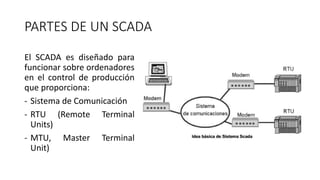 PARTES DE UN SCADA
El SCADA es diseñado para
funcionar sobre ordenadores
en el control de producción
que proporciona:
- Sistema de Comunicación
- RTU (Remote Terminal
Units)
- MTU, Master Terminal
Unit)
 